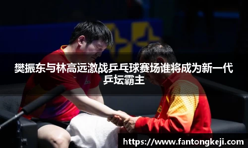 樊振东与林高远激战乒乓球赛场谁将成为新一代乒坛霸主